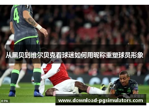 从黑贝到维尔贝克看球迷如何用昵称重塑球员形象