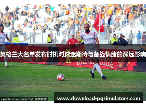 英格兰大名单发布时机对球迷期待与备战情绪的深远影响