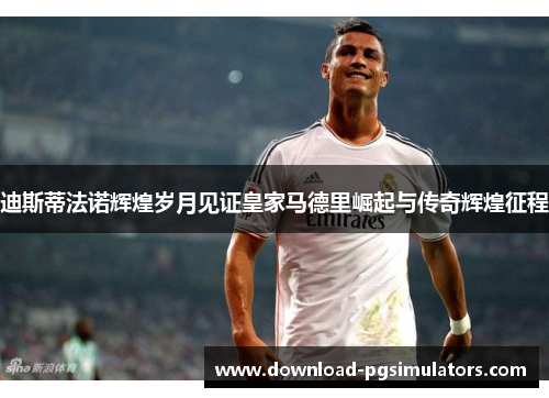 迪斯蒂法诺辉煌岁月见证皇家马德里崛起与传奇辉煌征程