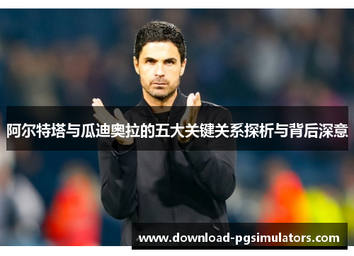 阿尔特塔与瓜迪奥拉的五大关键关系探析与背后深意