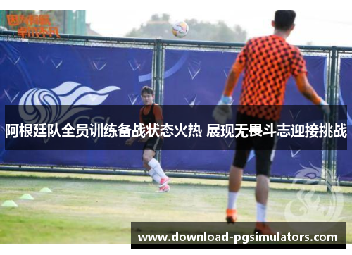 阿根廷队全员训练备战状态火热 展现无畏斗志迎接挑战